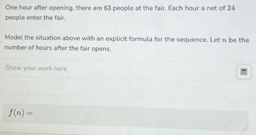 One hour after opening, there are 63 people at the fair. Each hour a net of 24
people enter the fair. 
Model the situation above with an explicit formula for the sequence. Let n be the 
number of hours after the fair opens. 
Show your work here
f(n)=