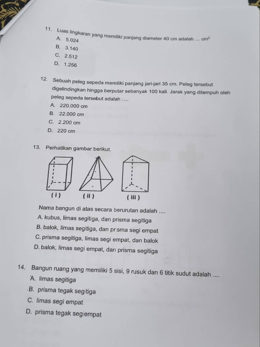 Luas lingkaran yang memiliki panjang diameter 40 cm adalah_ cm^2
A. 5.024
B. 3.140
C. 2.512
D. 1.256
12. Sebuah peleg sepeda memiliki panjang jari-jari 35 cm. Peleg tersebut
digelindingkan hingga berputar sebanyak 100 kali. Jarak yang ditempuh oleh
peleg sepeda tersebut adalah ....
A. 220.000 cm
B. 22.000 cm
C. 2.200 cm
D. 220 cm
13. Perhatikan gambar berikut.
Nama bangun di atas secara berurutan adalah ....
A. kubus, limas segitiga, dan prisma segitiga
B. balok, limas segitiga, dan prisma segi empat
C. prisma segitiga, limas segi empat, dan balok
D. balok, limas segi empat, dan prisma segitiga
14. Bangun ruang yang memiliki 5 sisi, 9 rusuk dan 6 titik sudut adalah ....
A. limas segitiga
B. prisma tegak segitiga
C. limas segi empat
D. prisma tegak segiempat