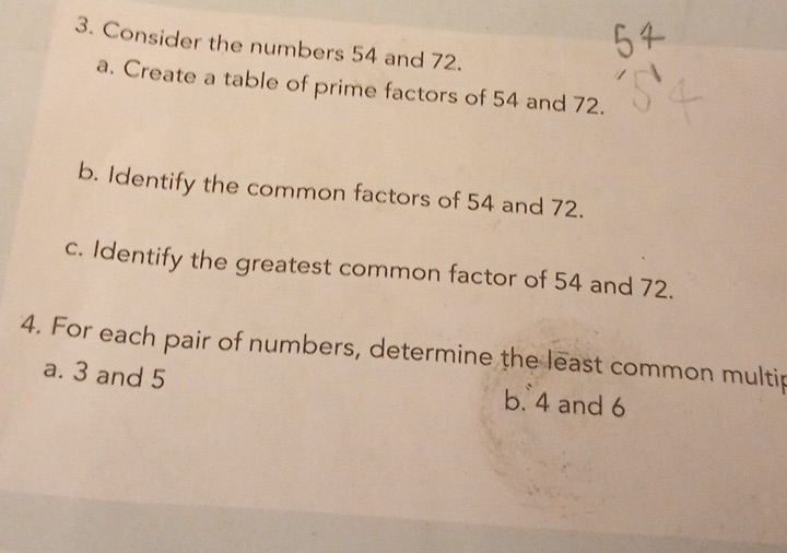 Consider the numbers 54 and 72.
a. Create a table of prime factors of 54 and 72.
b. Identify the common factors of 54 and 72.
c. Identify the greatest common factor of 54 and 72.
4. For each pair of numbers, determine the least common multip
a. 3 and 5 b. 4 and 6