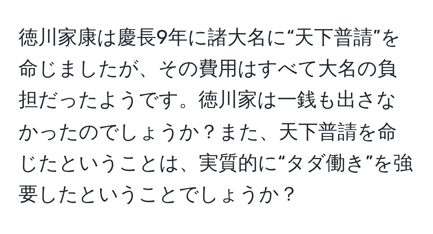 徳川家康は慶長9年に諸大名に“天下普請”を命じましたが、その費用はすべて大名の負担だったようです。徳川家は一銭も出さなかったのでしょうか？また、天下普請を命じたということは、実質的に“タダ働き”を強要したということでしょうか？