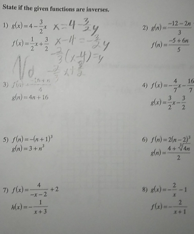 State if the given functions are inverses. 
1) g(x)=4- 3/2 x g(n)= (-12-2n)/3 
2)
f(x)= 1/2 x+ 3/2 
f(n)= (-5+6n)/5 
3) f(n)= (-15+n)/4  f(x)=- 4/7 x- 16/7 
4)
g(n)=4n+16
g(x)= 3/2 x- 3/2 
5) f(n)=-(n+1)^3 6) f(n)=2(n-2)^3
g(n)=3+n^3
g(n)= (4+sqrt[3](4n))/2 
7) f(x)= 4/-x-2 +2 g(x)=- 2/x -1
8)
h(x)=- 1/x+3 
f(x)=- 2/x+1 