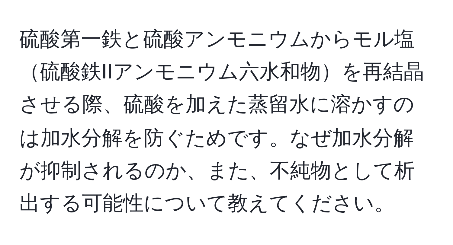 硫酸第一鉄と硫酸アンモニウムからモル塩硫酸鉄IIアンモニウム六水和物を再結晶させる際、硫酸を加えた蒸留水に溶かすのは加水分解を防ぐためです。なぜ加水分解が抑制されるのか、また、不純物として析出する可能性について教えてください。