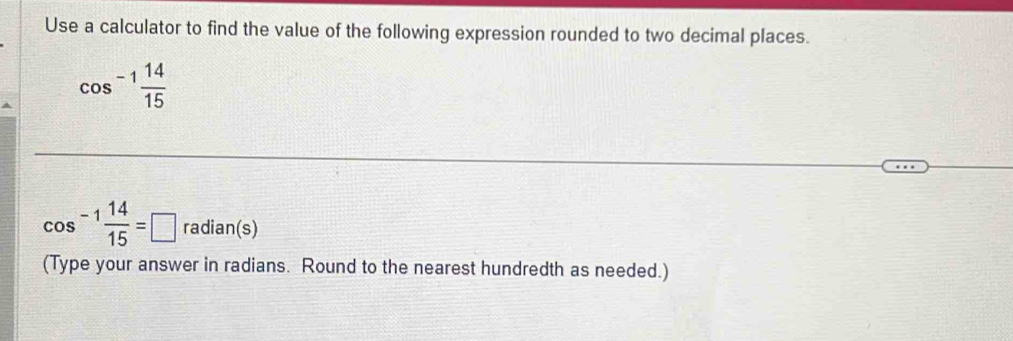 Use a calculator to find the value of the following expression rounded to two decimal places.
cos^(-1) 14/15 
cos^(-1) 14/15 =□ radian(s) 
(Type your answer in radians. Round to the nearest hundredth as needed.)