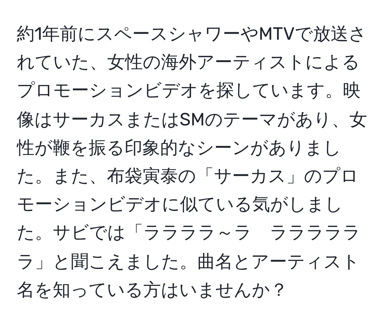 約1年前にスペースシャワーやMTVで放送されていた、女性の海外アーティストによるプロモーションビデオを探しています。映像はサーカスまたはSMのテーマがあり、女性が鞭を振る印象的なシーンがありました。また、布袋寅泰の「サーカス」のプロモーションビデオに似ている気がしました。サビでは「ララララ～ラ　ララララララ」と聞こえました。曲名とアーティスト名を知っている方はいませんか？