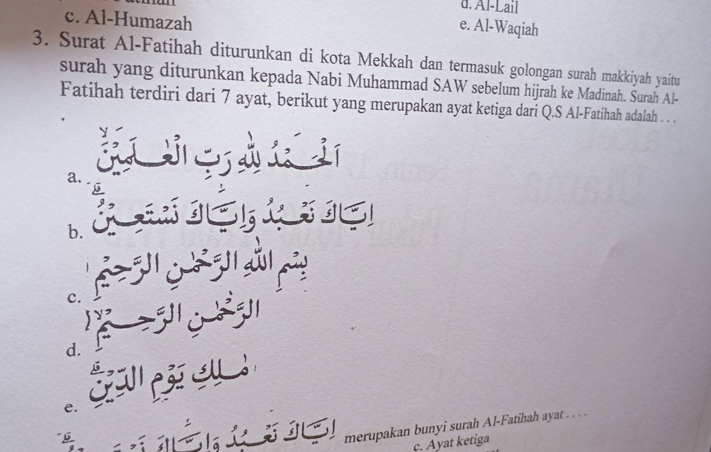 d. Al-Lail
c. Al-Humazah
e. Al-Waqiah
3. Surat Al-Fatihah diturunkan di kota Mekkah dan termasuk golongan surah makkiyah yaitu
surah yang diturunkan kepada Nabi Muhammad SAW sebelum hijrah ke Madinah. Surah Al-
Fatihah terdiri dari 7 ayat, berikut yang merupakan ayat ketiga dari Q.S Al-Fatihah adalah . . .
a.
IE
b.
c.
jy
d.
e.
merupakan bunyi surah Al-Fatihah ayat . . . .
c. Ayat ketiga