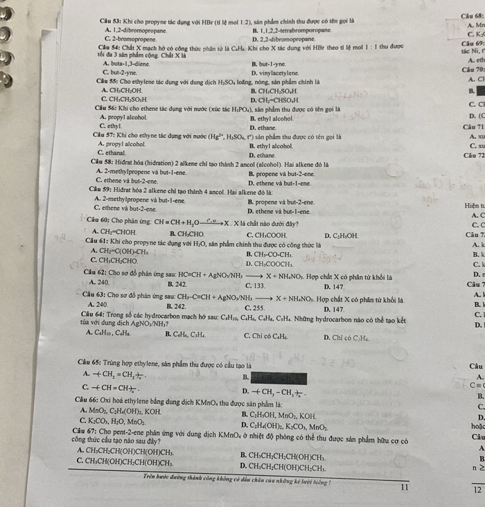 Cầu 53: Khi cho propyne tác dụng với HBr (tỉ lệ mol 1:2) 3, sản phẩm chính thu được có tên gọi là Câu 68: A. Mn
A. 1,2-dibromopropane. B. 1,1,2,2-tetrabromporopane
C. 2-bromopropene. D. 2,2-dibromopropane. C. K:(
Cầu 54: Chất X mạch hở có công thức phân tử là C₄H₆. Khi cho X tác dụng với HBr theo tỉ lệ mol 1:1 thu được
tối đa 3 sản phẩm cộng. Chất X là tác Ni, t Câu 69: A. eth
A. buta-1,3-diene B. but-1-yne
C. but-2-yne. D. vinylacetylene. Câu 70:
Cầu 55: Cho ethylene tác dụng với dụng dịch H_2SO_4 loãng, nóng, sản phẩm chính là A. Cl
A. CH_3CH_2OH. CH_3CH_2SO_4H.
B.
B.
C. CH_3CH_2SO_3H. D. CH_2=CHSO_4H
Cầu 56: Khi cho ethene tác dụng với nước (xúc tác H_3PO_4) sản phẩm thu được có tên gọi là C. Cl
A. propyl alcohol. B. ethyl alcohol
C. ethyl. D. ethane. Câu 71 D. (C
Câu 57: Khi cho ethyne tác dụng với nước (Hg^(2+),H_2SO_4,t°) ) sản phẩm thu được có tên gọi là A. xu
A. propyl alcohol B. ethyl alcohol.
C. ethanal D. ethane Câu 72 C. xu
Câu 58: Hiđrat hóa (hidration) 2 alkene chỉ tạo thành 2 ancol (alcohol). Hai alkene đó là
A. 2-methylpropene và but-1-ene B. propene và but-2-ene.
C. ethene và but-2-ene. D. ethene và but-1-ene.
Cầu 59: Hiđrat hóa 2 alkene chỉ tạo thành 4 ancol. Hai alkene đó là:
A. 2-methylpropene và but-1-ene B. propene và but-2-ene
C. ethene và but-2-ene. D. ethene và but-1-ene.  Hiện tư A. C
Câu 60: Cho phản ứmg: CH=CH+H_2Oxrightarrow r^2.uX. X là chất nào dưới đây? C. C
A. CH_2=CHOH B. CH₃CHO. C. CH_3COOH D. C₂H₃OH. Câu 7
Câu 61: Khi cho propyne tác dụng với H_2O , sản phẩm chính thu được có công thức là A. k
A. CH_2=C(OH)-CH_3
B. CH_3-CO-CH_3. B. k
C. ^TH CH₂CHO. D. CH_3COOCH_3. C. l
Câu 62: Cho sơ đồ phản ứng sau: HC=CH+AgNO_3/NH X+NH_4NO 3. Hợp chất X có phân tử khối là D. r
A. 24 B. 242 C. 3 ` D. 147. Câu 7
Câu 63: Cho sơ đồ phản ứng sau: CH_3-Cequiv CH+AgNO_3/NH_3 X+NH_4NO_3.  Hợp chất X có phân tử khối là A. l
A. 240 B. 242. C. 255 D. 147
B.
Câu 64: Trong số các hydrocarbon mạch hở sau: C_4H_10,C_4H_6,C_4H_8,C_3H_4 D.
tủa với dung dịch AgNO_3/NH_3 M Những hydrocarbon nào có thể tạo kết C. 
A. CaH30 C_4H_8 B. C_4H_6,C_3H_4. C. Chỉ có C.H. D. Chỉ có C_2H_4
Câu 65: Trùng hợp ethylene, sản phẩm thu được có cầu tạo là Câu
A. -(CH_2=CH_2)_a.
B. a
A.
C. -(CH=CH)_n.
Cequiv
B.
D. -(CH_3-CH_3)_n. C.
Câu 66: Oxi hoá ethylene bằng dung dịch K MnC 04 thu được sản phẩm là:
A. MnO_2,C_2H_4(OH)_2 .KOH B. C_2H_5OH,MnO_2, KOH. hoặc
C. K_2CO_3,H_2O,MnO_2.
D.
D. C_2H_4(OH)_2,K_2CO_3,MnO_2.
Câu 67 : Cho pent-2-ene phản ứng với dung dịch KMnO, ở nhiệt độ phòng có thể thu được sản phẩm hữu cơ có Câu
công thức cầu tạo nào sau đây?
A
A. CH₃CH₂CH(OH)CH(OH)CH₃ B. CH_3CH_2CH_2CH(OH)CH_3.
B
C. CH₃CH(OH)CH₂CH(OH)CH₃. D. CH_3CH_2CH(OH)CH_2CH_3.
n ≥
Trên bước đường thành công không có dầu chân của những kế lưới biếng 11 12
