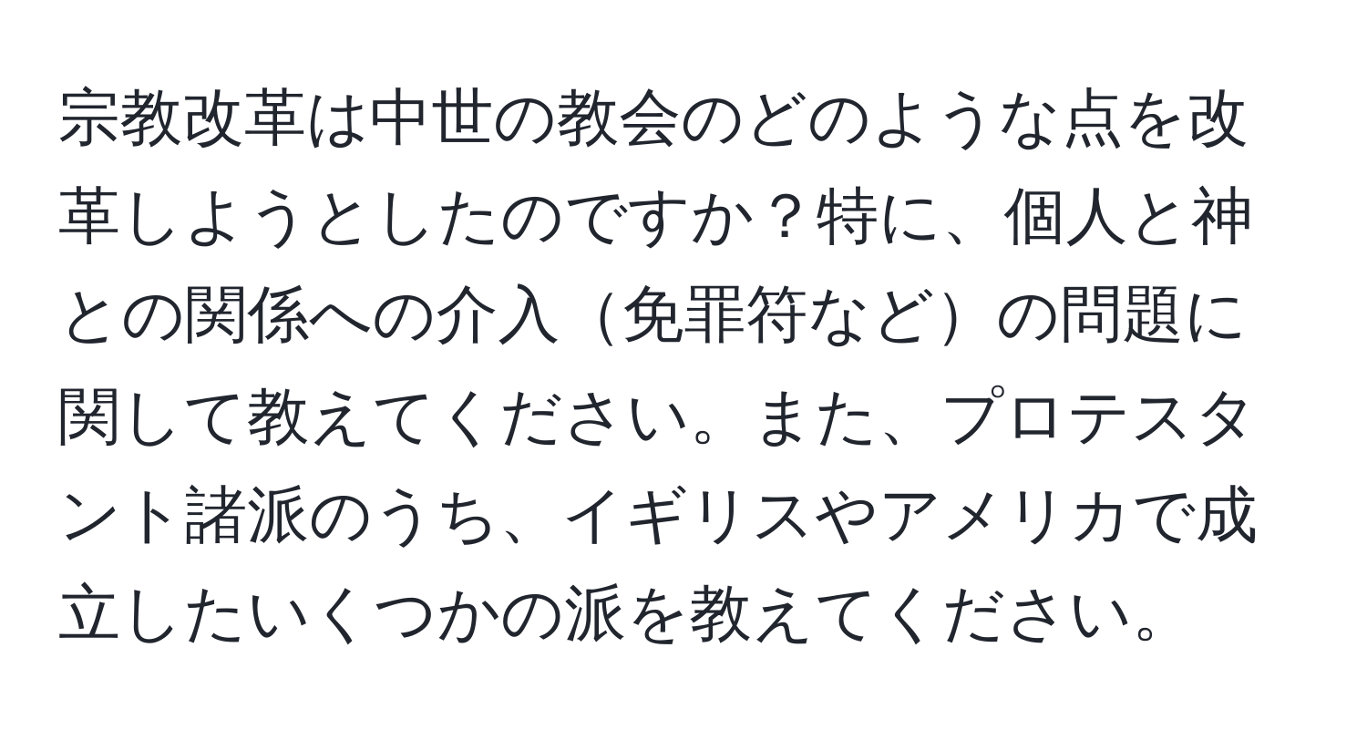 宗教改革は中世の教会のどのような点を改革しようとしたのですか？特に、個人と神との関係への介入免罪符などの問題に関して教えてください。また、プロテスタント諸派のうち、イギリスやアメリカで成立したいくつかの派を教えてください。