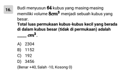 Budi menyusun 64 kubus yang masing-masing
memiliki volume 8cm^3 menjadi sebuah kubus yang
bes ar.
Total luas permukaan kubus-kubus kecil yang berada
di dalam kubus besər (tidak di permukaan) adalah
_ cm^2.
A) 2304
B) 1152
C) 192
D) 3456
(Benar +40, Salah - 10, Kosong 0)