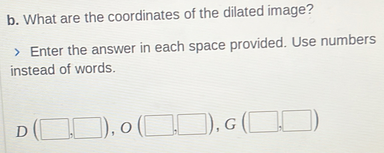 What are the coordinates of the dilated image? 
Enter the answer in each space provided. Use numbers 
instead of words.
D(□ ,□ ), O(□ ,□ ), G(□ ,□ )