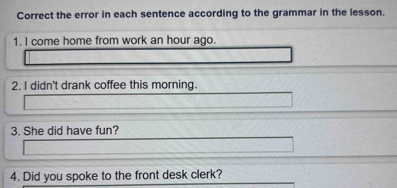 Correct the error in each sentence according to the grammar in the lesson. 
1. I come home from work an hour ago. 
2. I didn't drank coffee this morning. 
3. She did have fun? 
4. Did you spoke to the front desk clerk?