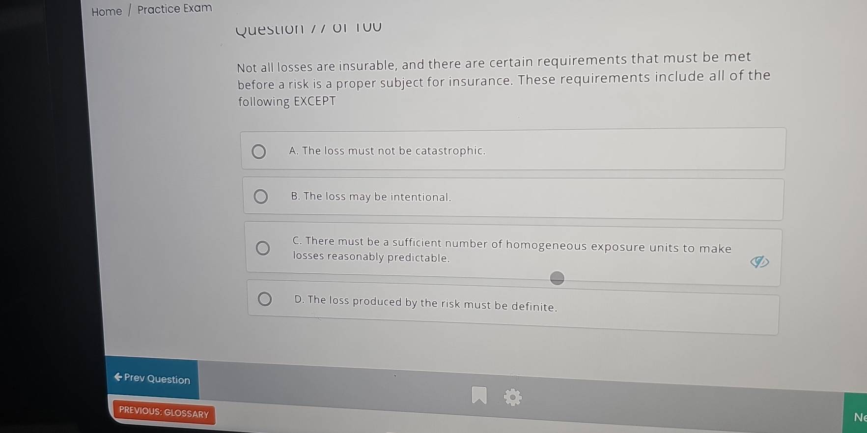 Home / Practice Exam
Question 7 7 01 100
Not all losses are insurable, and there are certain requirements that must be met
before a risk is a proper subject for insurance. These requirements include all of the
following EXCEPT
A. The loss must not be catastrophic.
B. The loss may be intentional.
C. There must be a sufficient number of homogeneous exposure units to make
losses reasonably predictable.
D. The loss produced by the risk must be definite.
← Prev Question
PREVIOUS: GLOSSARY
N