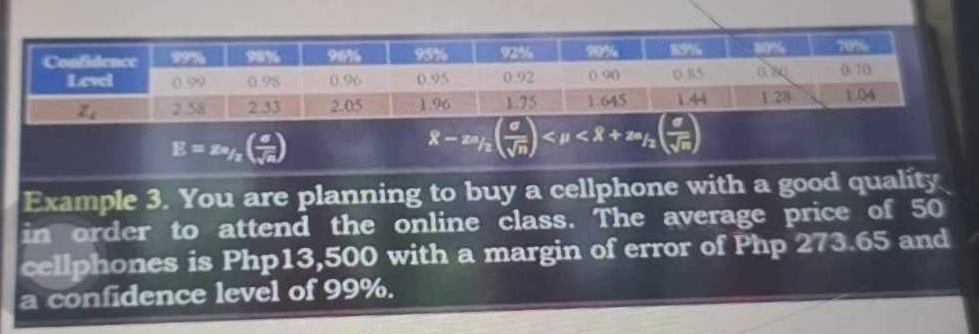 E=z_^2( a/sqrt(a) )
8-2a_/2( sigma /sqrt(n) ) <8+z_/2( sigma /sqrt(n) )
Example 3. You are planning to buy a cellphone with a good quality
in order to attend the online class. The average price of 50
cellphones is Php13,500 with a margin of error of Php 273.65 and
a confidence level of 99%.