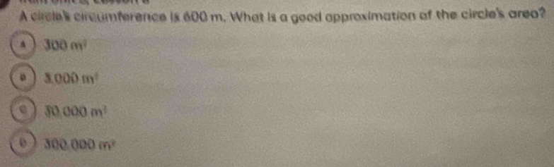 A circle's circumference is 600 m. What is a good approximation of the circle's area?
300m^2
。 3.000m^2
e 30000m^2
0 300000m^2