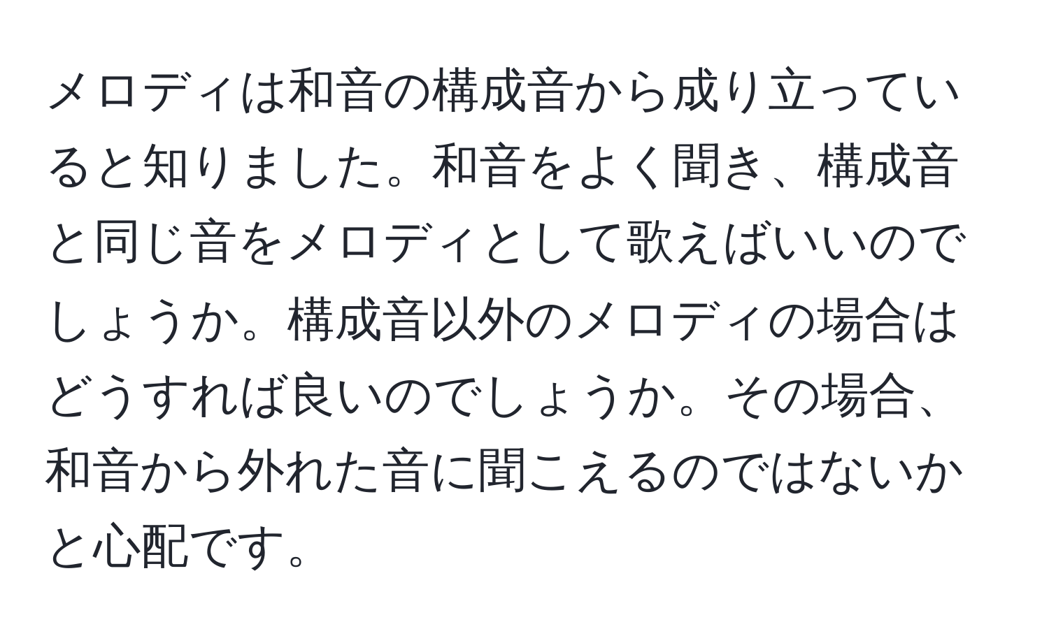 メロディは和音の構成音から成り立っていると知りました。和音をよく聞き、構成音と同じ音をメロディとして歌えばいいのでしょうか。構成音以外のメロディの場合はどうすれば良いのでしょうか。その場合、和音から外れた音に聞こえるのではないかと心配です。