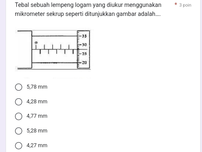 Tebal sebuah lempeng logam yang diukur menggunakan 3 poin
mikrometer sekrup seperti ditunjukkan gambar adalah....
5,78 mm
4,28 mm
4,77 mm
5,28 mm
4,27 mm