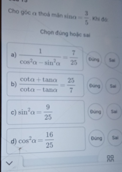 Cho góc α thoả mãn sin alpha = 3/5 . Khi đác
Chọn đúng hoặc sai
a)  1/cos^2alpha -sin^2alpha  = 7/25  Đứng Sai
b)  (cot alpha +tan alpha )/cot alpha -tan alpha  = 25/7  Đúng Sai
c) sin^2alpha = 9/25  Đúng Sai
d) cos^2alpha = 16/25 
Đúng Sai
□□
nn