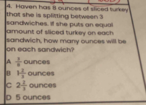 Haven has 8 ounces of sliced turkey
that she is splitting between 3
sandwiches. If she puts an equal
amount of sliced turkey on each 
sandwich, how many ounces will be
on each sandwich?
A  3/8  ounces
B 1 2/3  ounces
C 2 2/3  ounces
D 5 ounces