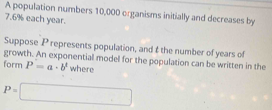 A population numbers 10,000 organisms initially and decreases by
7.6% each year. 
Suppose P represents population, and t the number of years of 
growth. An exponential model for the population can be written in the 
form P=a· b^t where
P=□