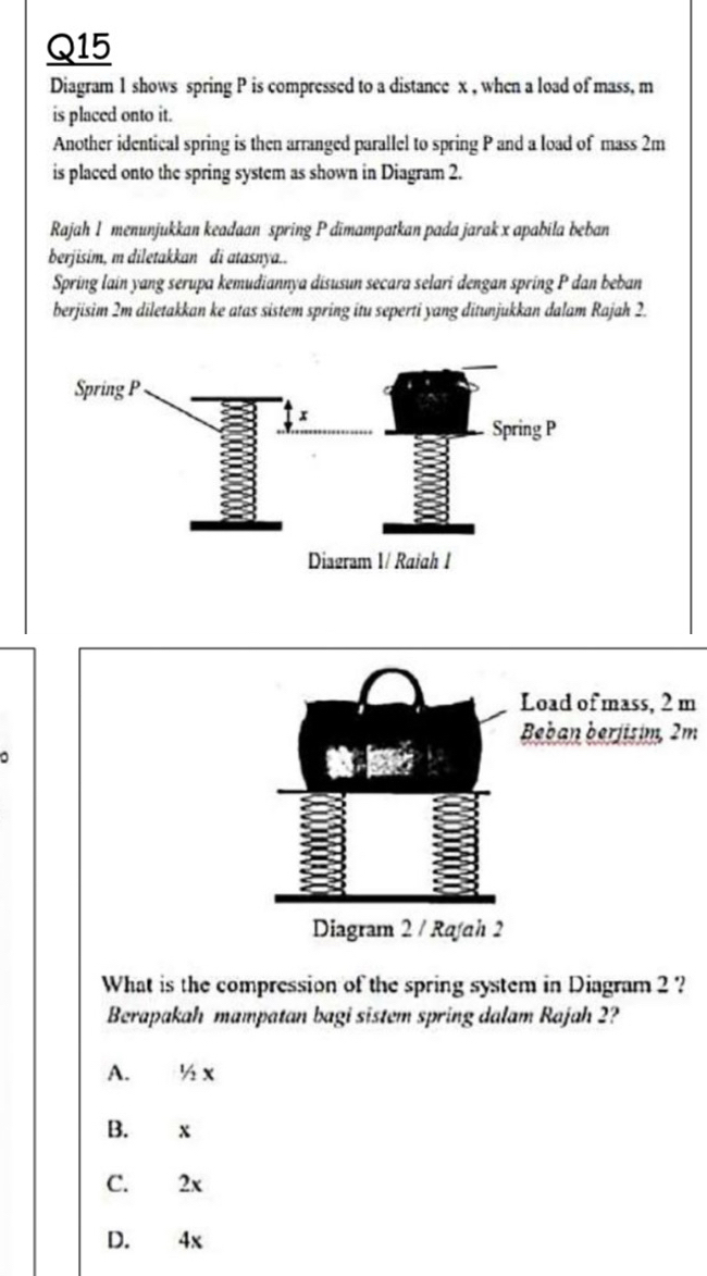 Diagram 1 shows spring P is compressed to a distance x , when a load of mass, m
is placed onto it.
Another identical spring is then arranged parallel to spring P and a load of mass 2m
is placed onto the spring system as shown in Diagram 2.
Rajah 1 menunjukkan keadaan spring P dimampatkan pada jarak x apabila beban
berjisim, m diletakkan di atasnya..
Spring lain yang serupa kemudiannya disusun secara selari dengan spring P dan beban
berjisim 2m diletakkan ke atas sistem spring itu seperti yang ditunjukkan dalam Rajah 2.
Load of mass, 2 m
Beban berjisim, 2m

Diagram 2 / Rafah 2
What is the compression of the spring system in Diagram 2 ?
Berapakah mampatan bagi sistem spring dalam Rajah 2?
A. ½ x
B. x
C. 2x
D. 4x