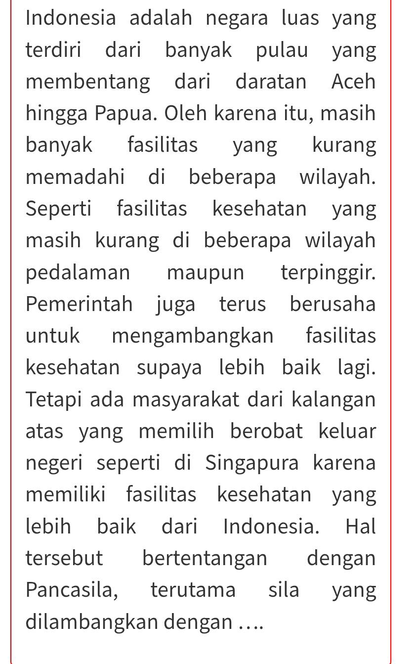 Indonesia adalah negara luas yang 
terdiri dari banyak pulau yang 
membentang dari daratan Aceh 
hingga Papua. Oleh karena itu, masih 
banyak fasilitas yang kurang 
memadahi di beberapa wilayah. 
Seperti fasilitas kesehatan yang 
masih kurang di beberapa wilayah 
pedalaman maupun terpinggir. 
Pemerintah juga terus berusaha 
untuk mengambangkan fasilitas 
kesehatan supaya lebih baik lagi. 
Tetapi ada masyarakat dari kalangan 
atas yang memilih berobat keluar 
negeri seperti di Singapura karena 
memiliki fasilitas kesehatan yang 
lebih baik dari Indonesia. Hal 
tersebut bertentangan dengan 
Pancasila, terutama sila yang 
dilambangkan dengan ....