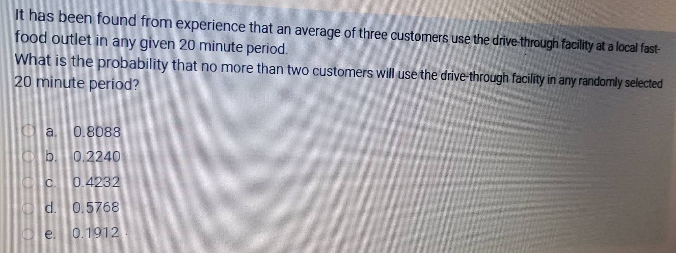 It has been found from experience that an average of three customers use the drive-through facility at a local fast-
food outlet in any given 20 minute period.
What is the probability that no more than two customers will use the drive-through facility in any randomly selected
20 minute period?
a. 0.8088
b. 0.2240
c. 0.4232
d. 0.5768
e. 0.1912