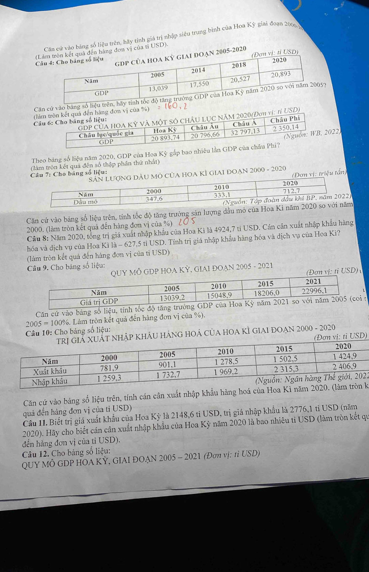 Căn cứ vào bảng số liệu trên, hãy tính giá trị nhập siêu trung bình của Hoa Kỳ giai đoạn 2000-x
(Lến hàng đơn vị của tỉ USD).
2005-2020 ỉ USD)
C
Căn cử vào bảng số liệu trên, hãy
(làn vị của %)
tỉ USD)
Câ
Theo bảng số liệu năm 2020, GDP của Hoa Kỳ gắp bao nhiêu lần GDP củ022)
(làm tròn kết quả đến số thập phần thứ nhất)
Câu 7: Cho bảng số liệu:
(Đơn vị: triệu tấn)
MÔ CủA HOA KÌ GIAI ĐOẠN 2000 - 2020
Căn cứ vào bảng số liệu trên, tính tốc độ tăng trưởng sản lượng dầu mỏ của Hoa Kì năm
2000. (làm tròn kết quả đến hàng đơn vị của %) LỞ S
Câu 8: Năm 2020, tổng trị giá xuất nhập khẩu của Hoa Kì là 4924,7 tỉ USD. Cán cân xuất nhập khẩu hàng
hóa và dịch vụ của Hoa Kì là - 627,5 tỉ USD. Tính trị giá nhập khẩu hàng hóa và dịch vụ của Hoa Kì?
(làm tròn kết quả đến hàng đơn vị của tỉ USD)
Câu 9. Cho bảng số liệu:
Ô GDP HOA KỲ, GIAI ĐOẠN 2005 - 2021
n vị: tỉ USD)
Căn cứ vào bảng số liệu, tính tốc
Câu 10: Cho bảng số liệu: 2005=100% 3. Làm tròn kết quả đến hàng đơn vị của %).
T NHậP KHÁU HẢNG HOÁ CỦA HOA KÌ GIAI ĐOAN 2000 - 2020
(Đơn vị: tỉ USD)
2
Căn cứ vào bảng số liệu trên, tính cán cân xuất nhập khẩu hàng hoá của Hoak
quả đến hàng đơn vị của tỉ USD)
Câu 11. Biết trị giá xuất khẩu của Hoa Kỳ là 2148,6 tỉ USD, trị giá nhập khẩu là 2776,1 tỉ USD (năm
2020). Hãy cho biết cán cân xuất nhập khẩu của Hoa Kỳ năm 2020 là bao nhiêu tỉ USD (làm tròn kết qu
đến hàng đơn vị của tỉ USD).
Câu 12. Cho bảng số liệu:
QUY MÔ GDP HOA KỲ, GIAI ĐOẠN 2005 - 2021 (Đơn vị: tỉ USD)