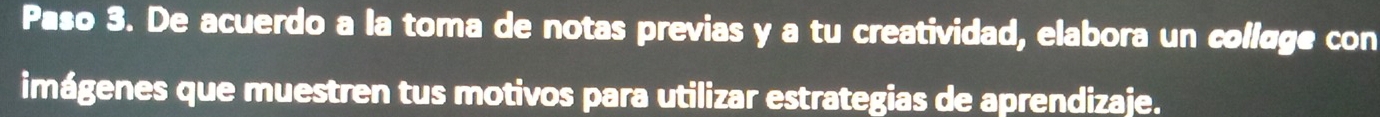 Paso 3. De acuerdo a la toma de notas previas y a tu creatividad, elabora un collage con 
imágenes que muestren tus motivos para utilizar estrategias de aprendizaje.