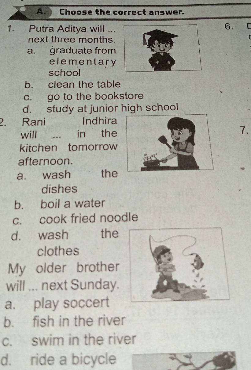 Choose the correct answer.
1. Putra Aditya will ...
6. r
next three months.
a. graduate from
elementary
school
b. clean the table
c. go to the bookstore
d. study at junior high school
2. Rani Indhira
will . . in the7.
kitchen tomorrow
afternoon.
a. wash the
dishes
b. boil a water
c. cook fried noodle
d. wash the
clothes
My older brother
will I ... next Sunday.
a. play soccert
b. fish in the river
c. swim in the river
d. ride a bicycle