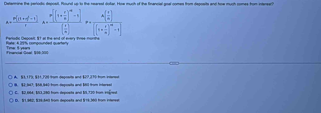 Determine the periodic deposit. Round up to the nearest dollar. How much of the financial goal comes from deposits and how much comes from interest?
A=frac P[(1+r)^1-1]rA=frac P[(1+ r/n )^nt-1]( r/n )P=frac A( r/n )[(1+ r/n )^nt-1]
Periodic Deposit: $? at the end of every three months
Rate: 4.25% compounded quarterly
Time: 5 years
Financial Goal: $59,000
A. $3,173; $31,720 from deposits and $27,270 from interest
B. $2,947; $58,940 from deposits and $60 from interest
C. $2,664; $53,280 from deposits and $5,720 from int rest
D. $1,982; $39,640 from deposits and $19,360 from interest