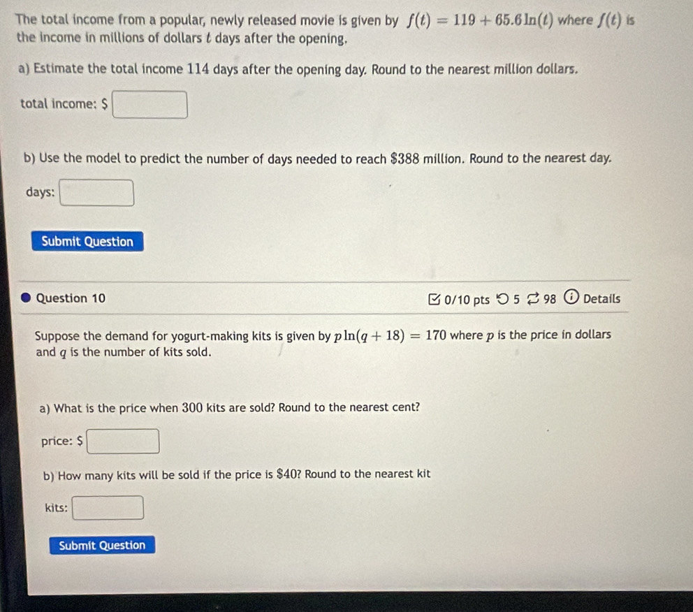 The total income from a popular, newly released movie is given by f(t)=119+65.6ln (t) where f(t) is 
the income in millions of dollars t days after the opening. 
a) Estimate the total income 114 days after the opening day. Round to the nearest million dollars. 
total income; $
b) Use the model to predict the number of days needed to reach $388 million. Round to the nearest day.
days : 
Submit Question 
Question 10 0/10 pts つ 5 ⇄ 98 Details 
Suppose the demand for yogurt-making kits is given by pln (q+18)=170 where p is the price in dollars
and q is the number of kits sold. 
a) What is the price when 300 kits are sold? Round to the nearest cent? 
price: $
b) How many kits will be sold if the price is $40? Round to the nearest kit 
kits: 
Submit Question