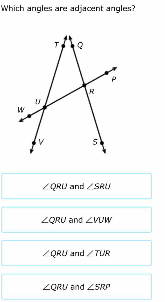 Which angles are adjacent angles?
∠ QRU and ∠ SRU
∠ QRU and ∠ VUW
∠ QRU and ∠ TUR
∠ QRU and ∠ SRP