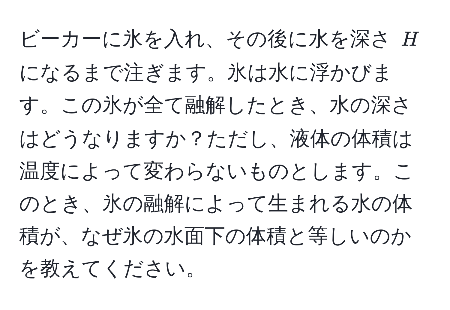 ビーカーに氷を入れ、その後に水を深さ $H$ になるまで注ぎます。氷は水に浮かびます。この氷が全て融解したとき、水の深さはどうなりますか？ただし、液体の体積は温度によって変わらないものとします。このとき、氷の融解によって生まれる水の体積が、なぜ氷の水面下の体積と等しいのかを教えてください。