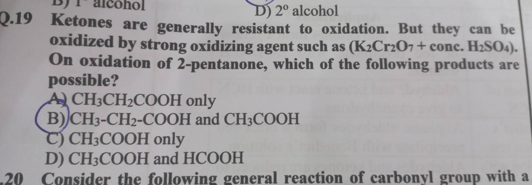 BJ alcohol
D) 2^0 alcohol
Q.19 Ketones are generally resistant to oxidation. But they can be
oxidized by strong oxidizing agent such as (K_2Cr_2O_7+cone.H_2SO_4). 
On oxidation of 2-pentanone, which of the following products are
possible?
A CH_3CH_2COOH only
B) CH_3-CH_2-COOH and CH_3COOH
C) CH_3COOH only
D) CH_3COOH and HCOOH
20 Consider the following general reaction of carbonyl group with a