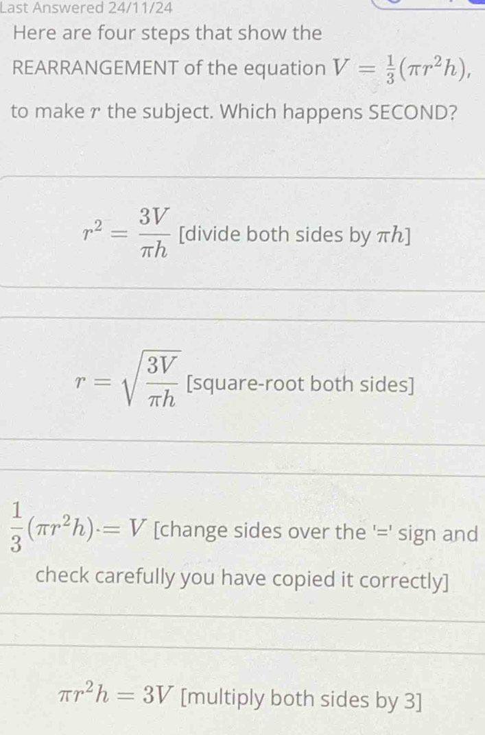 Last Answered 24/11/24
Here are four steps that show the
REARRANGEMENT of the equation V= 1/3 (π r^2h), 
to make r the subject. Which happens SECOND?
r^2= 3V/π h  [divide both sides by πん ]
r=sqrt(frac 3V)π h [square-root both sides]
 1/3 (π r^2h)· =V [change sides over the '=' sign and
check carefully you have copied it correctly]
π r^2h=3V [multiply both sides by 3 ]