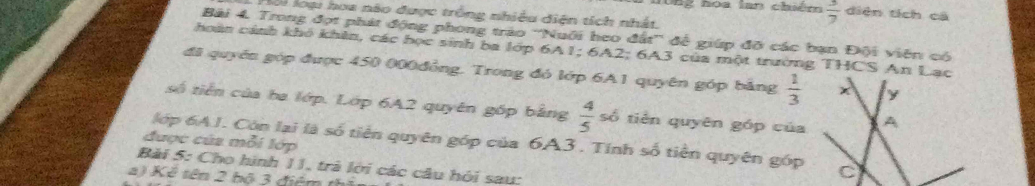 0ng hoa lan chiêm  3/7  diện tích cá 
loi loại hoa nào được trống nhiều diện tích nhất, 
Bải 4. Trong đợt phát động phong tráo ''Nuới heo đất'' đề giúp đỡ các bạn Đội viên có 
hoàn cảnh khó khên, các bọc sinh ba lớp 6A1; 6A2; 6A3 của một trường THCS An Lạc 
đã quyên góp được 450 000đồng. Trong đó lớp 6A1 quyên góp bảng  1/3 
số tiền của ha lớp. Lớp 6A2 quyên gốp bằng  4/5  số tiên quyên góp của 
được của mỗi lớp 
lớp 6AJ. Cón lại là số tiên quyên góp của 6A3. Tính số tiền quyên góp 
Bải 5: Cho hình 11, trả lới các câu hỏi sau: 
2) Kê tên 2 bộ 3 điểm th