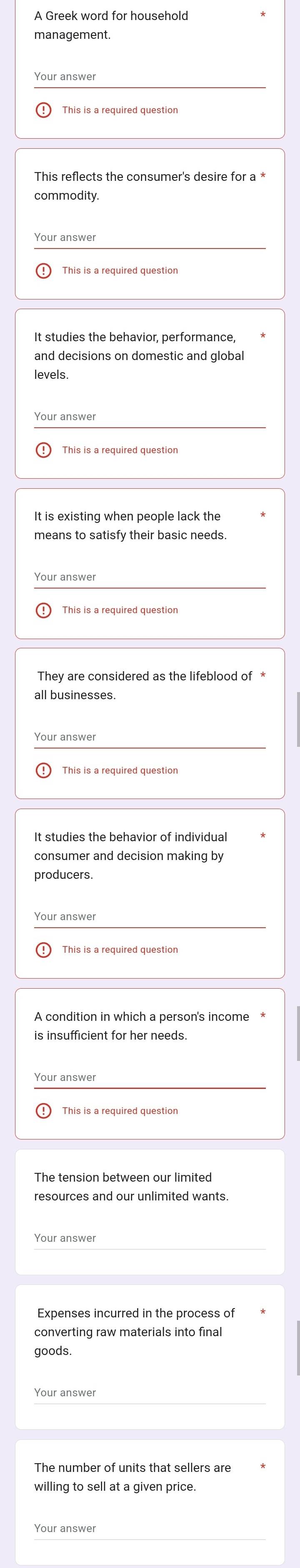 A Greek word for household
This reflects the consumer's desire for a *
commodity.
Your answer
and decisions on domestic and global
levels.
Your answer
It is existing when people lack the
means to satisfy their basic needs.
Your answer
They are considered as the lifeblood of *
all businesses
consumer and decision making by
producers
Your answer
A condition in which a person's income *
is insufficient for her needs.
Your answer
This is a required question
The tension between our limited
resources and our unlimited wants.
Your answer
Expenses incurred in the process of
converting raw materials into final
goods.
Your answer
The number of units that sellers are
willing to sell at a given price.
Your answer