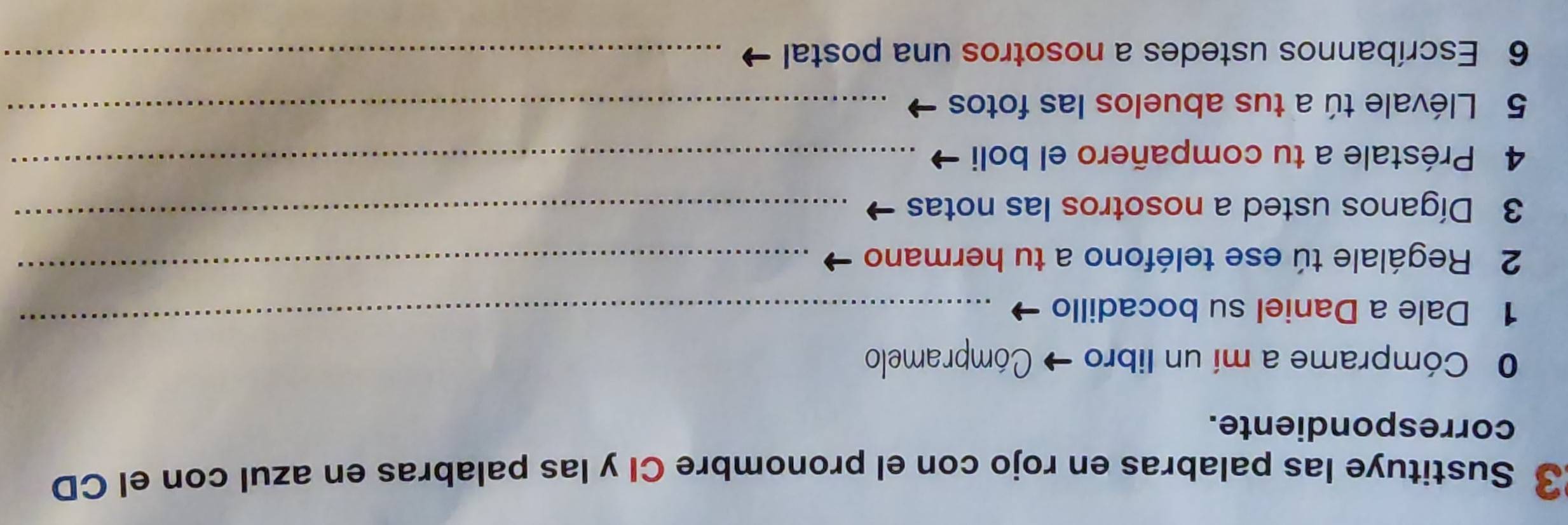 Sustituye las palabras en rojo con el pronombre CI y las palabras en azul con el CD 
correspondiente. 
0 Cómprame a mí un libro → * Cómpramelo 
1 Dale a Daniel su bocadillo 
_ 
2 Regálale tú ese teléfono a tu hermano_ 
3 Díganos usted a nosotros las notas_ 
4 Préstale a tu compañero el boli_ 
5 Llévale tú a tus abuelos las fotos_ 
6 Escríbannos ustedes a nosotros una postal_