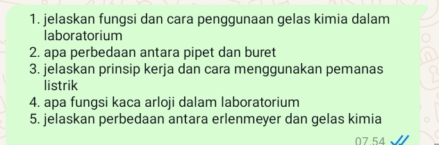 jelaskan fungsi dan cara penggunaan gelas kimia dalam 
laboratorium 
2. apa perbedaan antara pipet dan buret 
3. jelaskan prinsip kerja dan cara menggunakan pemanas 
listrik 
4. apa fungsi kaca arloji dalam laboratorium 
5. jelaskan perbedaan antara erlenmeyer dan gelas kimia
07.54