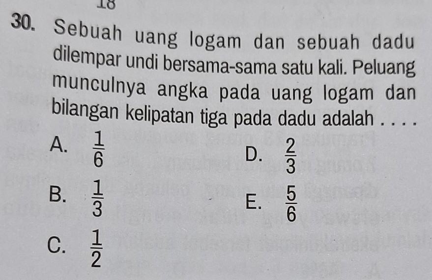 18
30. Sebuah uang logam dan sebuah dadu
dilempar undi bersama-sama satu kali. Peluang
munculnya angka pada uang logam dan
bilangan kelipatan tiga pada dadu adalah . . . .
A.  1/6 
D.  2/3 
B.  1/3 
E.  5/6 
C.  1/2 