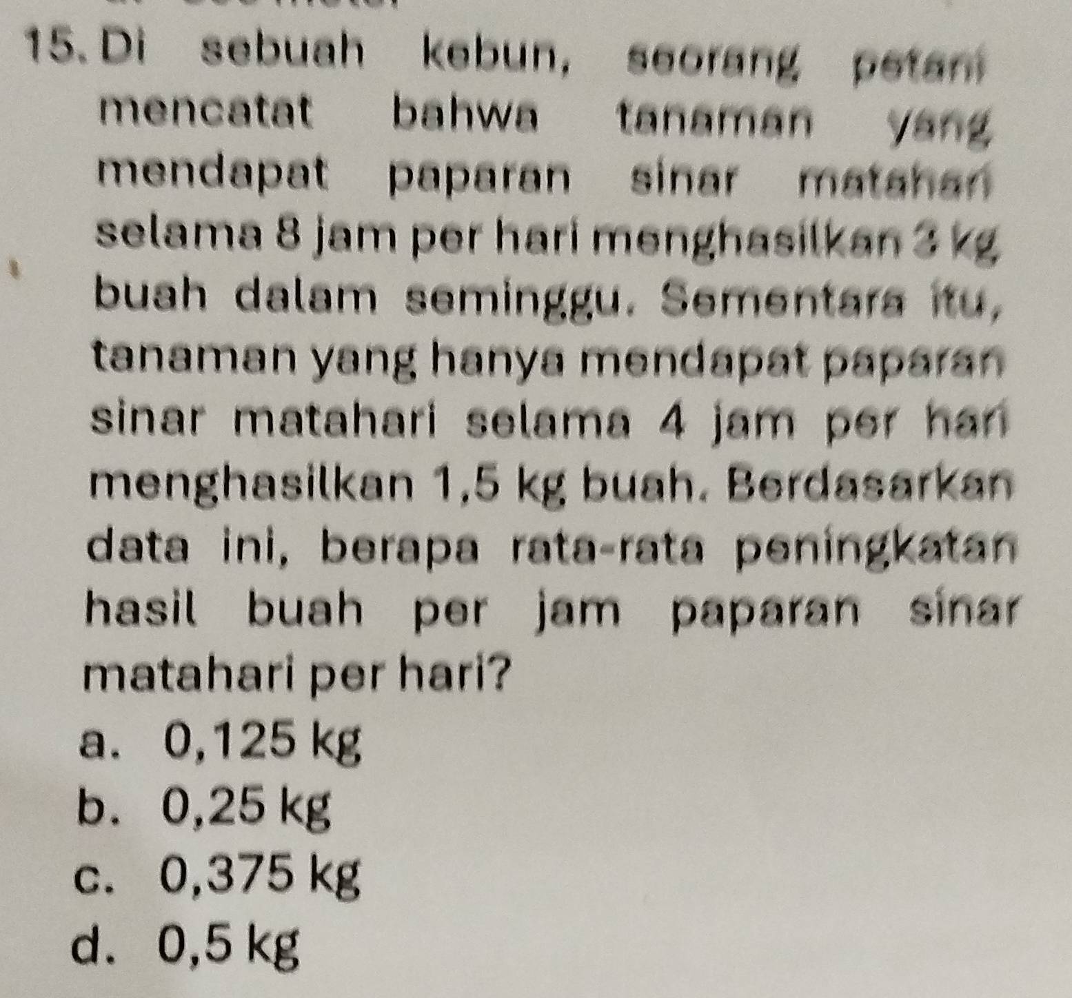 Di sebuah kebun, seorang petan
mencatat bahwa tanaman yan 
mendapat paparan sinar mata han 
selama 8 jam per hari menghasilkan 3 kg
buah dalam seminggu. Sementara itu,
tanaman yang hanya mendapat papara .
sinar matahari selama 4 jam per han .
menghasilkan 1,5 kg buah. Berdasarkan
data ini, berapa rata-rata peningkatan
hasil buah per jam paparan sinar 
matahari per hari?
a. 0,125 kg
b. 0,25 kg
c. 0,375 kg
d. 0,5 kg