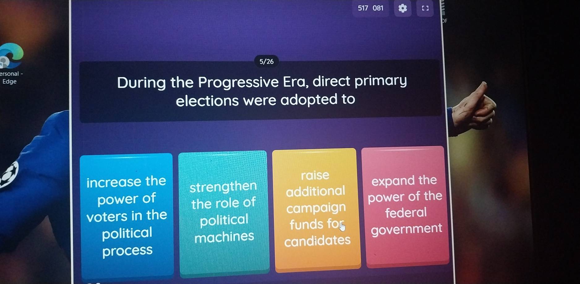 517 081 【 ] 
DF 
5/26 
ersonal - 
Edge During the Progressive Era, direct primary 
elections were adopted to 
increase the raise 
strengthen 
power of additional expand the 
the role of power of the 
voters in the political 
campaign 
federal 
political 
funds for 
machines government 
candidates 
process