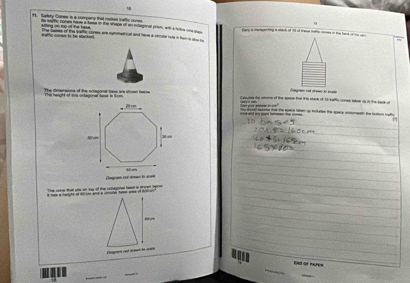 18 
19 
11. Safety Cones is a company that makes traffic cones Gary is transporting a stack of 10 of these traffic cones in the back of his van. 
Its traffic cones have a base in the shape of an octagonal prism, with a hollow orne shape 
sitting on top of the base. 
traffic cones to be stacked. The bases of the traffic cones are symmetrical and have a circular hole in them to allow the 
Diegram not drewn to scale 
The height of this octagonal base is 5cm. 
The dimensions of the octagonal base are shown beiow Cakcular the volume of the space that this stack of 10 traffic cones takes up in the back of 
Give your amwer Gary's van ncm^3
'You srould assume hal the space taken up includes the space underneath the bottor traffic 
cona ant any gaps between the cones. 
7 
Disgram not drawn to scale 
The cone that sits on top of the octagonal base is shown below 
it has a height of 60cm and a circular base area of 800 cm
END OF PAPER
78