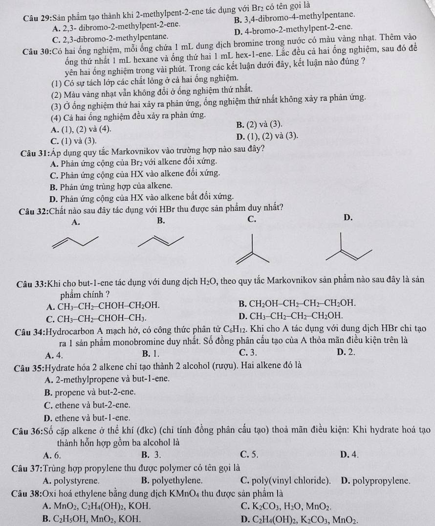 Sản phẩm tạo thành khi 2-methylpent-2-ene tác dụng với Br₂ có tên gọi là
A. 2,3- dibromo-2-methylpent-2-ene. B. 3,4-dibromo-4-methylpentane.
C. 2,3-dibromo-2-methylpentane. D. 4-bromo-2-methylpent-2-ene.
Câu 30:Có hai ống nghiệm, mỗi ống chứa 1 mL dung dịch bromine trong nước có màu vàng nhạt. Thêm vào
ốổng thứ nhất 1 mL hexane và ống thứ hai 1 mL hex-1-ene. Lắc đều cả hai ống nghiệm, sau đó đề
yên hai ổng nghiệm trong vài phút. Trong các kết luận dưới đây, kết luận nào đúng ?
(1) Có sự tách lớp các chất lỏng ở cả hai ổng nghiệm.
(2) Màu vàng nhạt vẫn không đồi ở ống nghiệm thứ nhất.
(3) Ở ổng nghiệm thứ hai xảy ra phản ứng, ống nghiệm thứ nhất không xảy ra phản ứng.
(4) Cả hai ổng nghiệm đều xảy ra phản ứng.
A. (1), (2) và (4). B. (2) và (3).
C. (1) và (3). D. (1), (2) và (3).
Câu 31:Áp dụng quy tắc Markovnikov vào trường hợp nào sau đây?
A. Phản ứng cộng của Br₂ với alkene đổi xứng.
C. Phản ứng cộng của HX vào alkene đổi xứng.
B. Phản ứng trùng hợp của alkene.
D. Phản ứng cộng của HX vào alkene bất đối xứng.
Câu 32:Chất nào sau đây tác dụng với HBr thu được sản phẩm duy nhất?
A.
B.
C.
D.
Câu 33:Khi cho but-1-ene tác dụng với dung dịch H_2O 0, theo quy tắc Markovnikov sản phẩm nào sau đây là sản
phẩm chính ?
A. CH_3-CH_2 CHOH -CH_2OH. B. CH_2OH-CH_2-CH_2-CH_2OH.
C. CH_3-CH_2- CHOH CH_3. D. CH_3-CH_2-CH_2-CH_2OH.
Câu 34:Hydrocarbon A mạch hở, có công thức phân tử C_6H_12. Khi cho A tác dụng với dung dịch HBr chỉ tạo
ra 1 sản phẩm monobromine duy nhất. Số đồng phân cầu tạo của A thỏa mãn điều kiện trên là
A. 4. B. 1. C. 3. D. 2.
Câu 35:Hydrate hóa 2 alkene chỉ tạo thành 2 alcohol (rượu). Hai alkene đó là
A. 2-methylpropene và but-1-ene.
B. propene và but-2-ene.
C. ethene và but-2-ene.
D. ethene và but-1-ene.
Câu 36:Shat o cặp alkene ở thể khí (đkc) (chỉ tính đồng phân cấu tạo) thoả mãn điều kiện: Khi hydrate hoá tạo
thành hỗn hợp gồm ba alcohol là
A. 6. B. 3. C. 5. D. 4.
Câu 37:Trùng hợp propylene thu được polymer có tên gọi là
A. polystyrene. B. polyethylene. C. poly(vinyl chloride). D. polypropylene.
Câu 38:0 xỉ hoá ethylene bằng dung dịch KMnO4 thu được sản phẩm là
A. MnO_2,C_2H_4(OH)_2 , KOH. C. K_2CO_3,H_2O,MnO_2.
B. C_2H_5OH,MnO_2, , F KOH 1. D. C_2H_4(OH)_2,K_2CO_3,MnO_2.