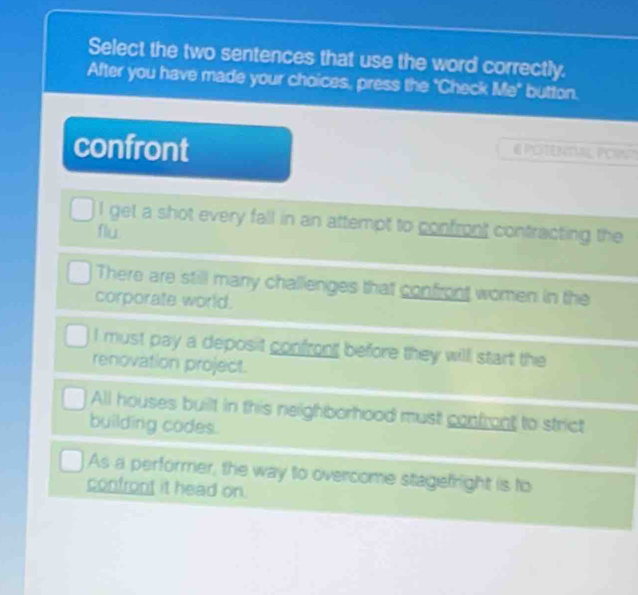 Select the two sentences that use the word correctly.
After you have made your choices, press the "Check 1.1° button.
confront
E PLENT PO
I get a shot every fall in an attempt to confront contracting the
flu
There are still many challenges that confront women in the
corporate world.
I must pay a deposit confront before they will start the
renovation project.
All houses built in this neighborhood must confront to strict
building codes.
As a performer, the way to overcome stagefright is to
confront it head on.