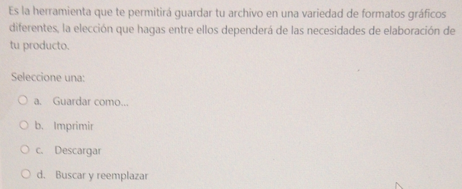 Es la herramienta que te permitirá guardar tu archivo en una variedad de formatos gráficos
diferentes, la elección que hagas entre ellos dependerá de las necesidades de elaboración de
tu producto.
Seleccione una:
a. Guardar como...
b、Imprimir
c. Descargar
d. Buscar y reemplazar