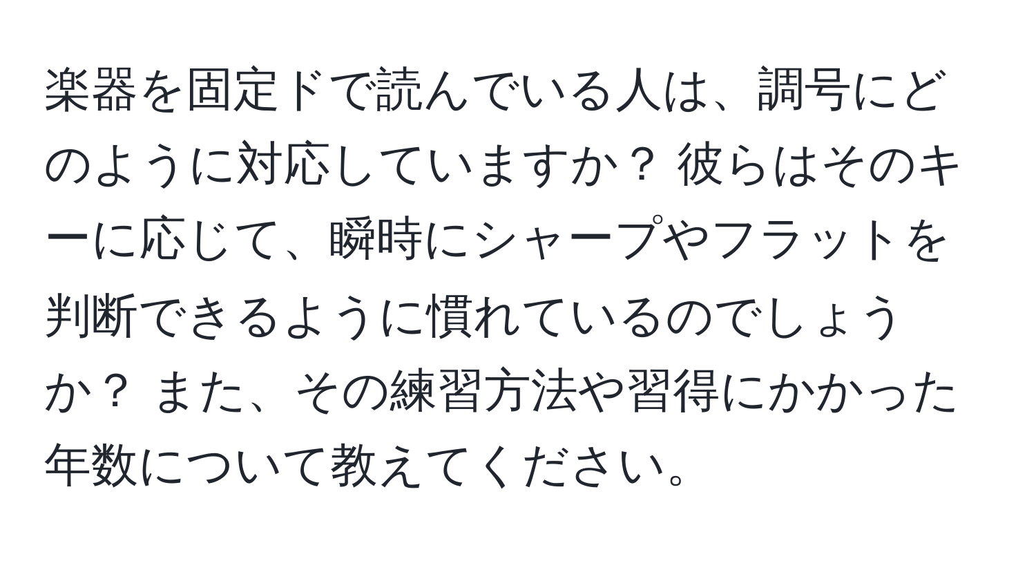 楽器を固定ドで読んでいる人は、調号にどのように対応していますか？ 彼らはそのキーに応じて、瞬時にシャープやフラットを判断できるように慣れているのでしょうか？ また、その練習方法や習得にかかった年数について教えてください。