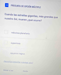 Pregunta de opción múltiple
Cuando las estrellas gigantes, más grandes que
nuestro Sol, mueren ¿qué ocurre?
nebulosa planetaria
supernova
agujeros negros
cNecesitas prequntar o agregar also?
Volver a ver Oenitie