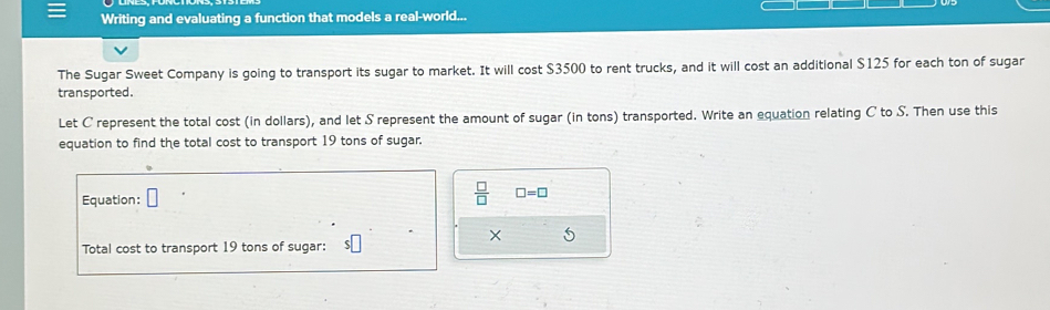 Writing and evaluating a function that models a real-world... 
The Sugar Sweet Company is going to transport its sugar to market. It will cost $3500 to rent trucks, and it will cost an additional $125 for each ton of sugar 
transported. 
Let C represent the total cost (in dollars), and let S represent the amount of sugar (in tons) transported. Write an equation relating C to S. Then use this 
equation to find the total cost to transport 19 tons of sugar. 
Equation:
 □ /□   □ =□
× 5 
Total cost to transport 19 tons of sugar: