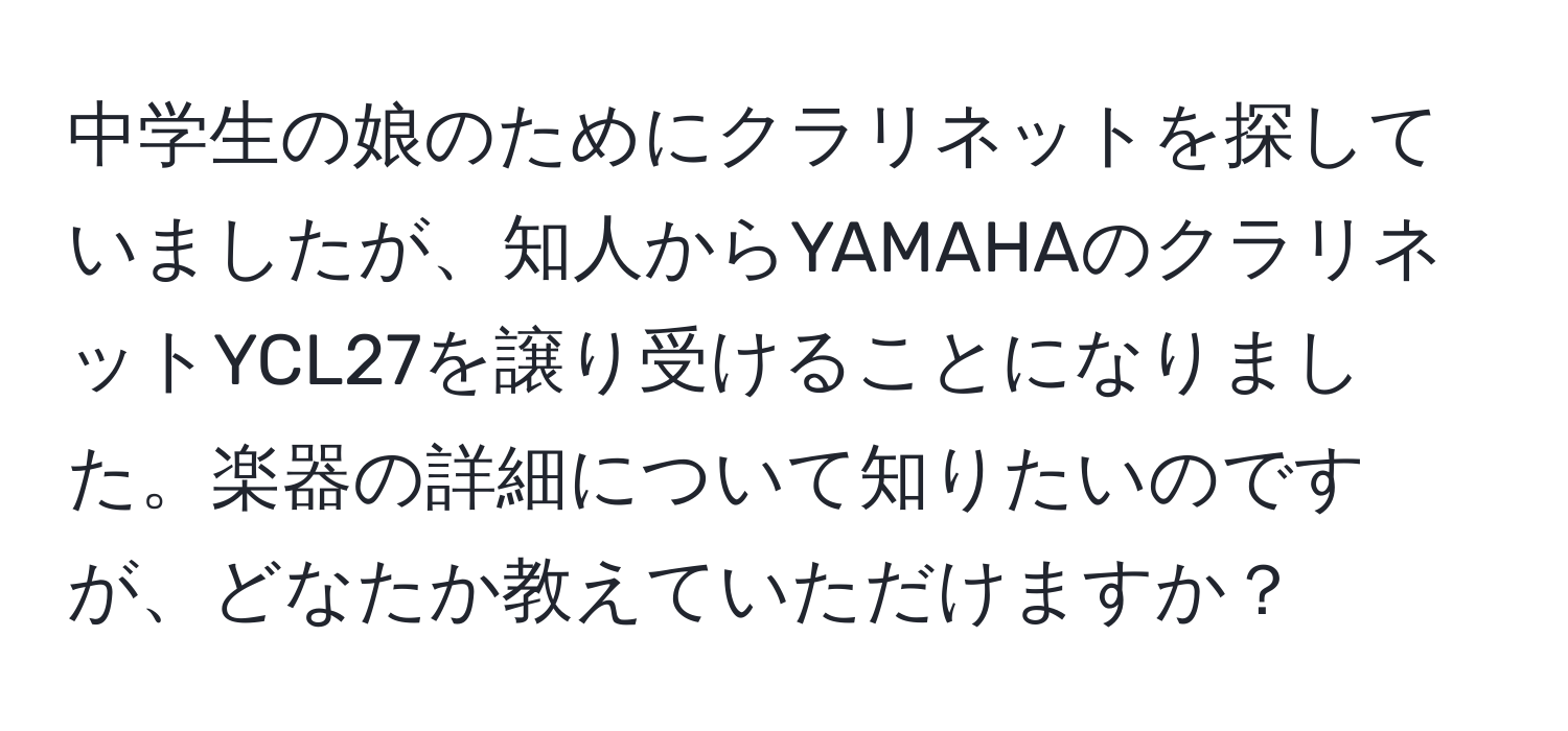 中学生の娘のためにクラリネットを探していましたが、知人からYAMAHAのクラリネットYCL27を譲り受けることになりました。楽器の詳細について知りたいのですが、どなたか教えていただけますか？