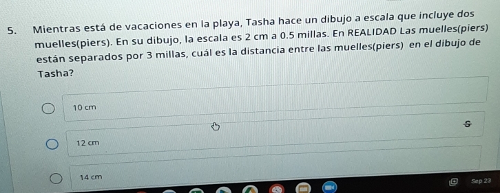 Mientras está de vacaciones en la playa, Tasha hace un dibujo a escala que incluye dos
muelles(piers). En su dibujo, la escala es 2 cm a 0.5 millas. En REALIDAD Las muelles(piers)
están separados por 3 millas, cuál es la distancia entre las muelles(piers) en el dibujo de
Tasha?
10 cm
12 cm
14 cm
Sep 23